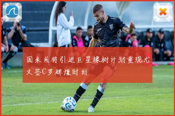 国米或将引进巨星橡树计划重现尤文签C罗辉煌时刻