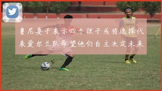 鲁尼妻子表示四个孩子或将选择代表爱尔兰队希望他们自主决定未来方向