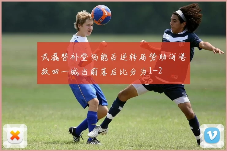 武磊替补登场能否逆转局势助海港扳回一城当前落后比分为1-2