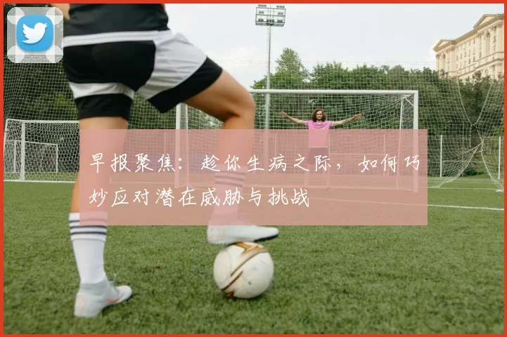 早报聚焦：趁你生病之际，如何巧妙应对潜在威胁与挑战
