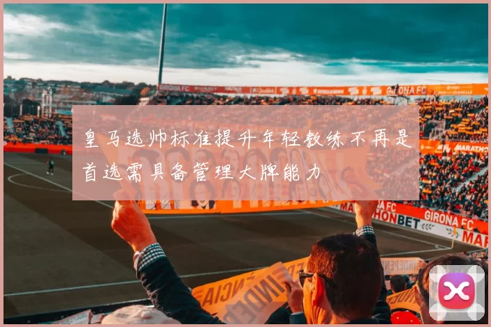皇马选帅标准提升年轻教练不再是首选需具备管理大牌能力