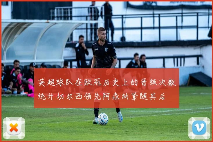 英超球队在欧冠历史上的晋级次数统计切尔西领先阿森纳紧随其后