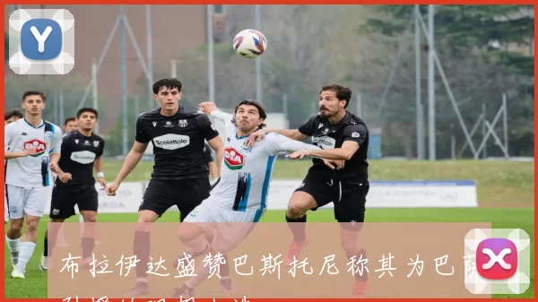 布拉伊达盛赞巴斯托尼称其为巴萨引援的理想人选