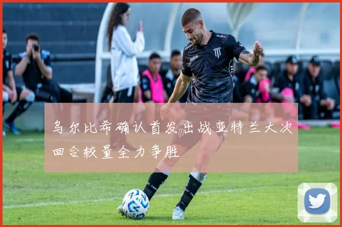 乌尔比希确认首发出战亚特兰大次回合较量全力争胜