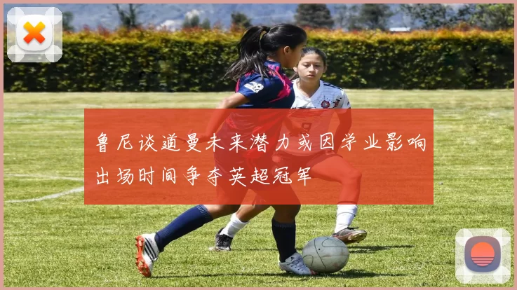 鲁尼谈道曼未来潜力或因学业影响出场时间争夺英超冠军