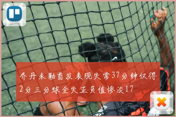 乔丹米勒首发表现失常37分钟仅得2分三分球全失正负值惨淡17