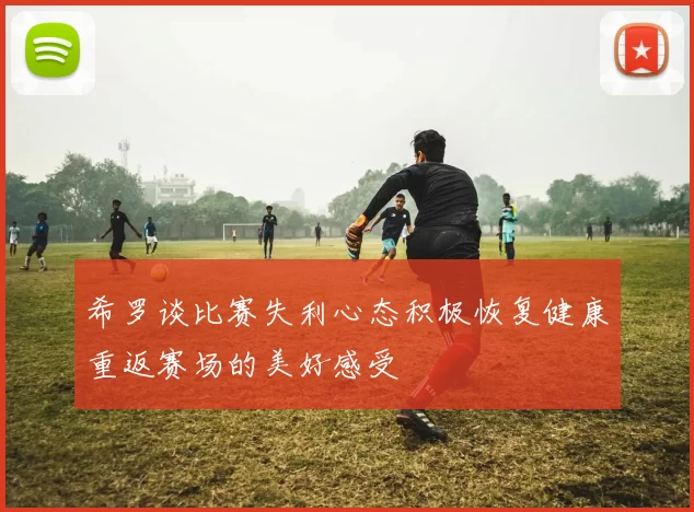 希罗谈比赛失利心态积极恢复健康重返赛场的美好感受
