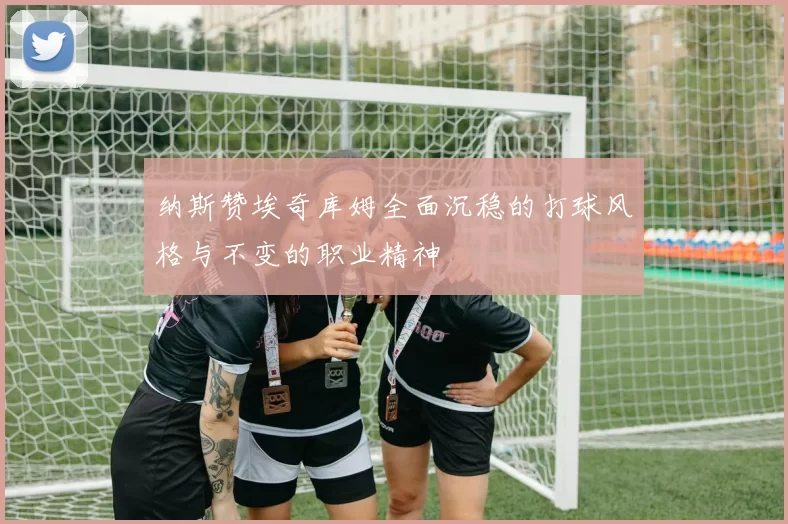 纳斯赞埃奇库姆全面沉稳的打球风格与不变的职业精神