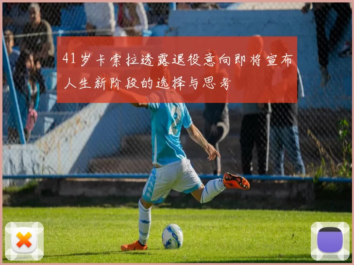 41岁卡索拉透露退役意向即将宣布人生新阶段的选择与思考
