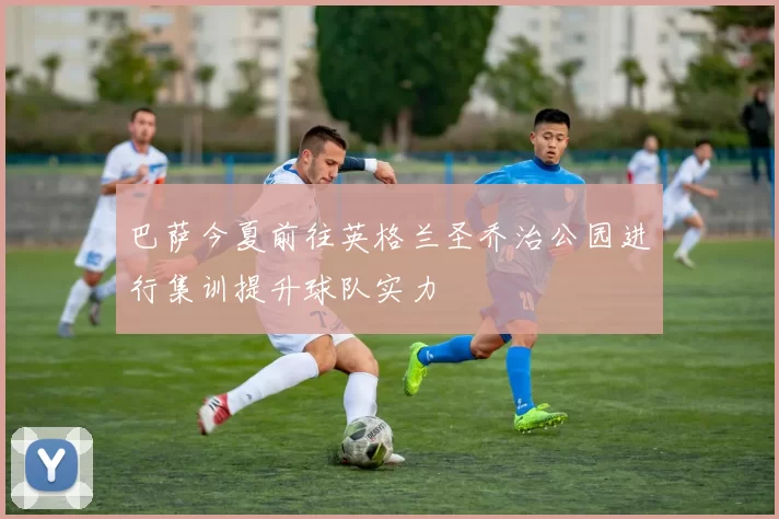 巴萨今夏前往英格兰圣乔治公园进行集训提升球队实力