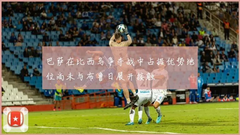 巴萨在比西乌争夺战中占据优势地位尚未与布鲁日展开接触