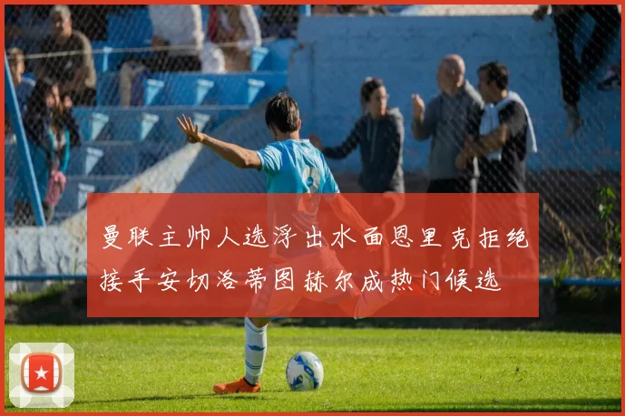 曼联主帅人选浮出水面恩里克拒绝接手安切洛蒂图赫尔成热门候选