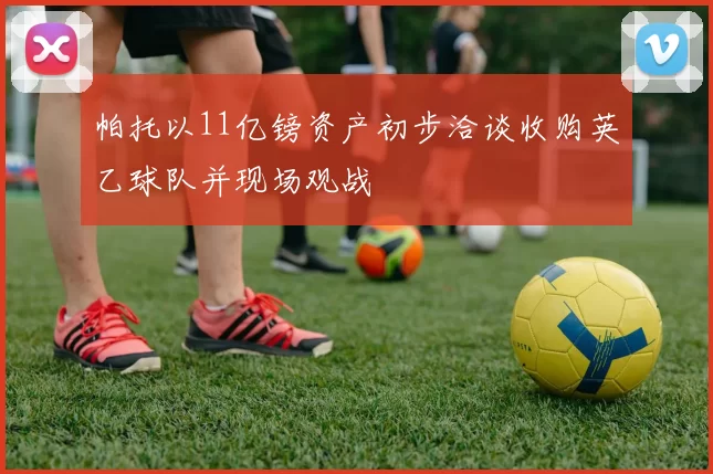 帕托以11亿镑资产初步洽谈收购英乙球队并现场观战