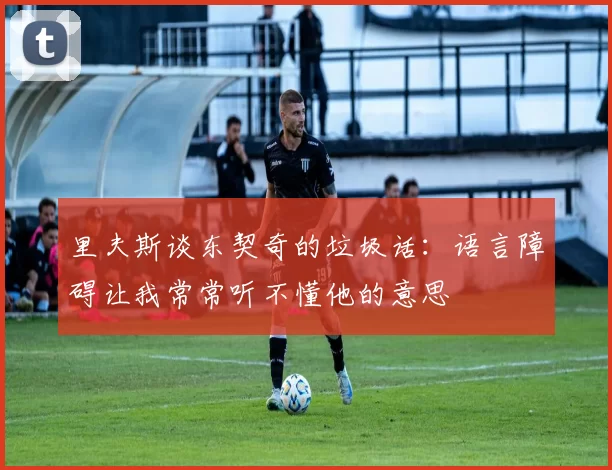 里夫斯谈东契奇的垃圾话：语言障碍让我常常听不懂他的意思