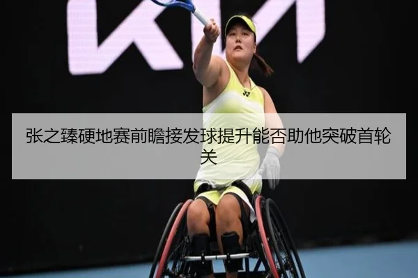 张之臻硬地赛前瞻接发球提升能否助他突破首轮关（BBSports）